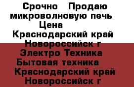 Срочно!!!Продаю микроволновую печь › Цена ­ 800 - Краснодарский край, Новороссийск г. Электро-Техника » Бытовая техника   . Краснодарский край,Новороссийск г.